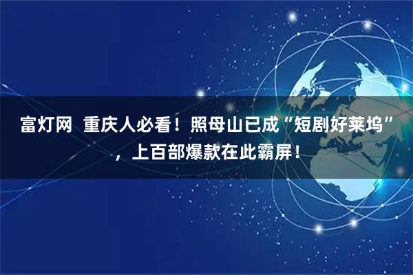 富灯网  重庆人必看！照母山已成“短剧好莱坞”，上百部爆款在此霸屏！