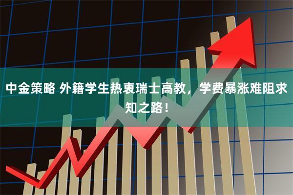 中金策略 外籍学生热衷瑞士高教，学费暴涨难阻求知之路！