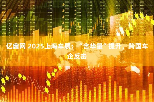 亿鑫网 2025上海车展：“含华量”提升，跨国车企反击