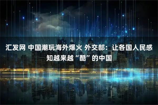 汇发网 中国潮玩海外爆火 外交部：让各国人民感知越来越“酷”的中国