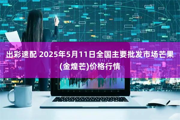出彩速配 2025年5月11日全国主要批发市场芒果(金煌芒)价格行情