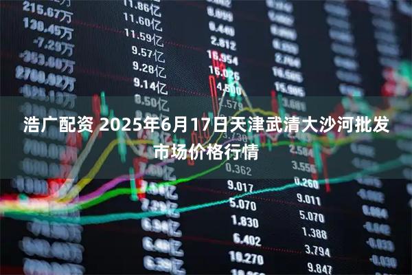 浩广配资 2025年6月17日天津武清大沙河批发市场价格行情
