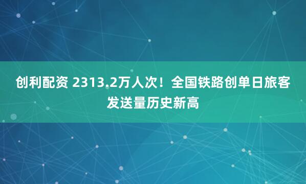 创利配资 2313.2万人次！全国铁路创单日旅客发送量历史新高