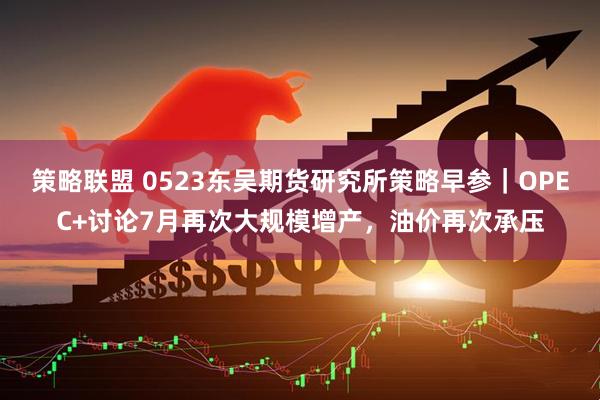 策略联盟 0523东吴期货研究所策略早参｜OPEC+讨论7月再次大规模增产，油价再次承压