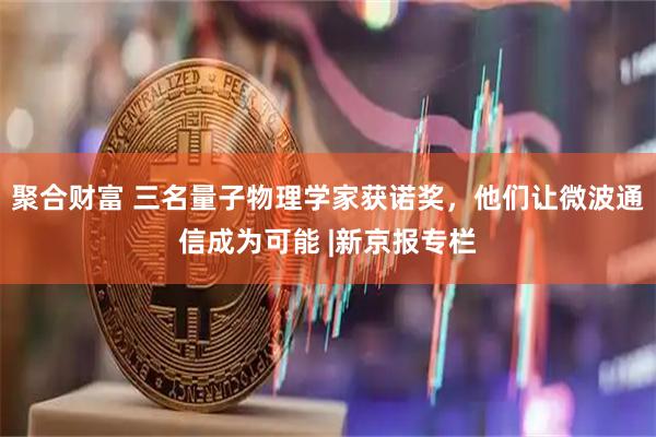 聚合财富 三名量子物理学家获诺奖，他们让微波通信成为可能 |新京报专栏