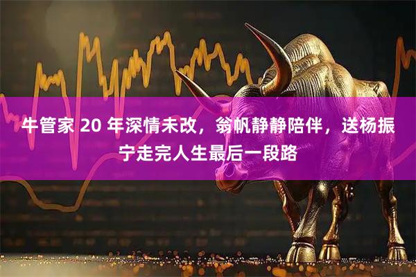 牛管家 20 年深情未改，翁帆静静陪伴，送杨振宁走完人生最后一段路