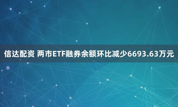 信达配资 两市ETF融券余额环比减少6693.63万元
