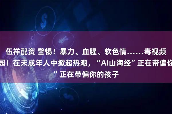伍祥配资 警惕！暴力、血腥、软色情……毒视频入侵校园！在未成年人中掀起热潮，“AI山海经”正在带偏你的孩子