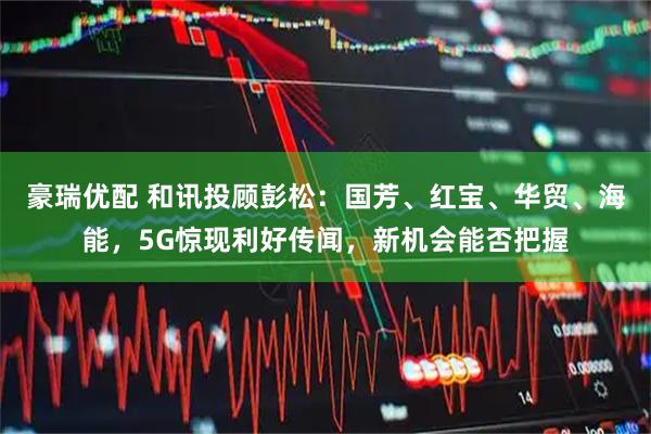 豪瑞优配 和讯投顾彭松：国芳、红宝、华贸、海能，5G惊现利好传闻，新机会能否把握
