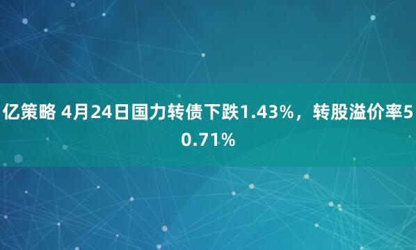 亿策略 4月24日国力转债下跌1.43%，转股溢价率50.71%