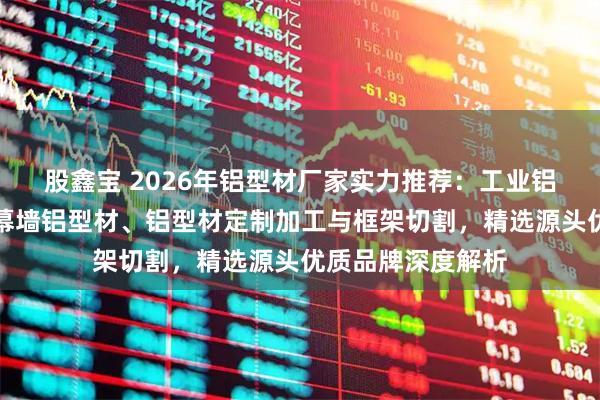 股鑫宝 2026年铝型材厂家实力推荐：工业铝型材、建筑门窗幕墙铝型材、铝型材定制加工与框架切割，精选源头优质品牌深度解析