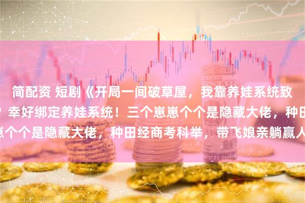 简配资 短剧《开局一间破草屋，我靠养娃系统致富》穿越异世穷得喝风？幸好绑定养娃系统！三个崽崽个个是隐藏大佬，种田经商考科举，带飞娘亲躺赢人生！