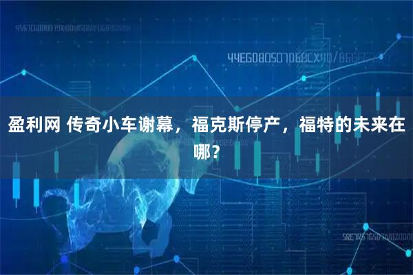 盈利网 传奇小车谢幕，福克斯停产，福特的未来在哪？