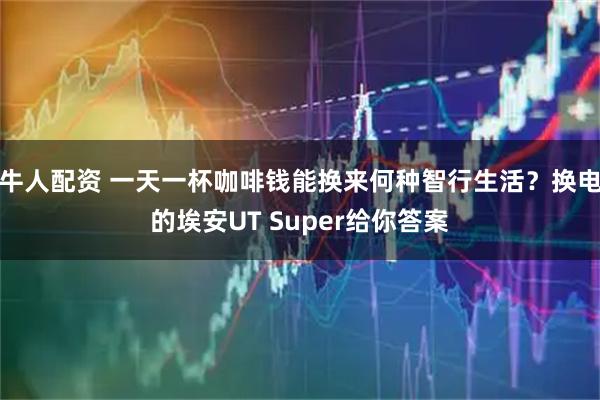 牛人配资 一天一杯咖啡钱能换来何种智行生活？换电的埃安UT Super给你答案