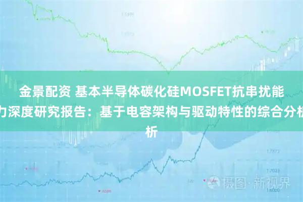 金景配资 基本半导体碳化硅MOSFET抗串扰能力深度研究报告：基于电容架构与驱动特性的综合分析