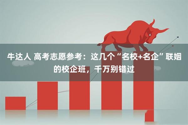 牛达人 高考志愿参考：这几个“名校+名企”联姻的校企班，千万别错过