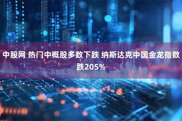 中股网 热门中概股多数下跌 纳斯达克中国金龙指数跌205%