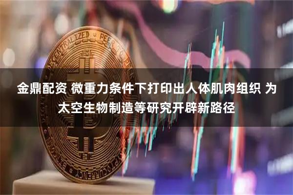 金鼎配资 微重力条件下打印出人体肌肉组织 为太空生物制造等研究开辟新路径