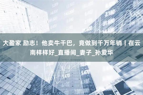 大盈家 励志！他卖牛干巴，竟做到千万年销丨在云南样样好_直播间_妻子_孙爱华