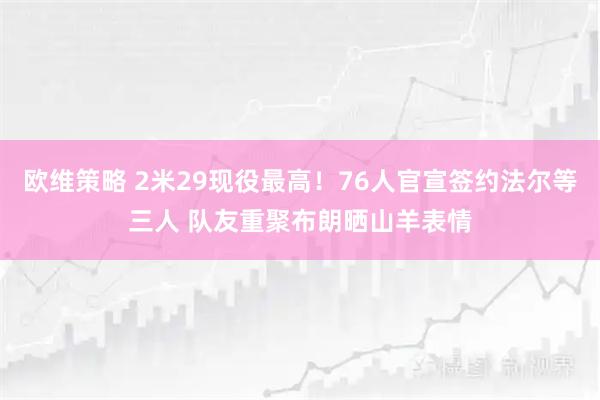 欧维策略 2米29现役最高！76人官宣签约法尔等三人 队友重聚布朗晒山羊表情